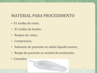 MATERIAL PARA PROCEDIMENTO
• 01 toalha de rosto;
• 01 toalha de banho;
• Roupas de cama;
• Compressas;
• Sabonete do paciente ou sabão líquido neutro;
• Roupa do paciente ou avental da instituição;
• Comadre;
8
 