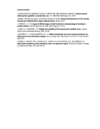 LEITURA SUGERIDA
- ASSOCIATION OF WOMENS’S HEALTH, OBSTETRIC AND NEONATAL NURSES. Evidence-based
clinical pratice guideline: neonatal skin care. 2nd. AWHONN: Washington, DC, 2007.
- BRASIL. Ministério da Saúde. Secretaria de Atenção a Saúde. Atenção Humanizada ao recém nascido
de baixo peso-Método Mãe Canguru: Manual técnico. Brsília, 2013
- CORREIA, L. S. The impact of different types of bath in behavior and physiology of rooming in
newborn babies. Neuro Endocrinol Lett, 2004; 2005 Suppl (1): 141-55
- LUND, C.H.; ORBORNE, J.W. Validity and reliability of the neonatal skin condition score. Journal
Obstet Gynecol Neonatal Nursing, 2004; 33:320.
- MEDEIROS, J. S.; MASCARENHAS, M. F. P. Banho Humanizado em recém nascido prematuros de
baixo peso em uma enfermaria canguru. Rev.Ter.Ocup. Univ. São Paulo, V.21, N.01, P. 51-60, Janeiro/
Abril 2010.
- PERINI, C.; MATOS, P.B.C; SEIXAS, M.C.; CATÃO, A.C.S.M, DA SILVA, G.D.; DE ALMEIDA, V.S.
Ofuro bath in newborns in the rooming-in center: an experience report. Revista de Pesquisa: Cuidado
é Fundamental Online, 2014 6(2):785-92.
 