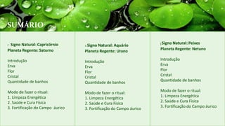 SUMÁRIO
xSigno Natural: Aquário
Planeta Regente: Urano
Introdução
Erva
Flor
Cristal
Quantidade de banhos
Modo de fazer o ritual:
1. Limpeza Energética
2. Saúde e Cura Física
3. Fortificação do Campo áurico
jSigno Natural: Peixes
Planeta Regente: Netuno
Introdução
Erva
Flor
Cristal
Quantidade de banhos
Modo de fazer o ritual:
1. Limpeza Energética
2. Saúde e Cura Física
3. Fortificação do Campo áurico
r Signo Natural: Capricórnio
Planeta Regente: Saturno
Introdução
Erva
Flor
Cristal
Quantidade de banhos
Modo de fazer o ritual:
1. Limpeza Energética
2. Saúde e Cura Física
3. Fortificação do Campo áurico
 