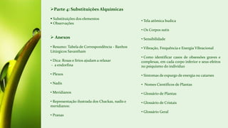 Parte 4: Substituições Alquímicas
 Substituições dos elementos
 Observações
 Anexos
• Resumo: Tabela de Correspondência - Banhos
Litúrgicos Savantham
• Dica: Rosas e lírios ajudam a relaxar
- a endorfina
• Plexos
• Nadis
• Meridianos
• Representação ilustrada dos Chackas, nadis e
meridianos:
• Pranas
• Tela atômica budica
• Os Corpos sutis
• Sensibilidade
• Vibração, Frequência e Energia Vibracional
• Como identificar casos de obsessões graves e
complexas, em cada corpo inferior e seus efeitos
no psiquismo do indivíduo
• Sintomas de expurgo de energia ou catarses
• Nomes Científicos de Plantas
• Glossário de Plantas
• Glossário de Cristais
• Glossário Geral
 