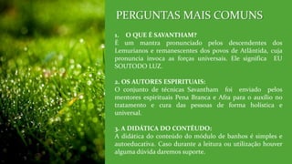 1. O QUE É SAVANTHAM?
É um mantra pronunciado pelos descendentes dos
Lemurianos e remanescentes dos povos de Atlântida, cuja
pronuncia invoca as forças universais. Ele significa EU
SOUTODO LUZ.
2. OS AUTORES ESPIRITUAIS:
O conjunto de técnicas Savantham foi enviado pelos
mentores espirituais Pena Branca e Afra para o auxílio no
tratamento e cura das pessoas de forma holística e
universal.
3. A DIDÁTICA DO CONTÉUDO:
A didática do conteúdo do módulo de banhos é simples e
autoeducativa. Caso durante a leitura ou utilização houver
alguma dúvida daremos suporte.
PERGUNTAS MAIS COMUNS
 