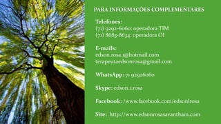 Telefones:
(71) 9292-6060: operadora TIM
(71) 8683-8634: operadora OI
E-mails:
edson.rosa.1@hotmail.com
terapeutaedsonrosa@gmail.com
WhatsApp: 71 92926060
Skype: edson.1.rosa
Facebook: /www.facebook.com/edsonlrosa
Site: http://www.edsonrosasavantham.com
PARA INFORMAÇÕES COMPLEMENTARES
 