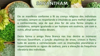 Ele se manifesta conforme a fé ou crença religiosa dos indivíduos
carnados, sempre os respeitando e intuindo-os para melhor espalhar
o conhecimento, seja de que área for de uma forma simples e
verdadeira, sempre igualando o ser humano em essência, um com o
outro, afinal somos todos deuses.
Desta forma o amigo Pena Branca nos traz dentre as inúmeras
técnicas Savantham, a junção alquímica de ervas, cristais e flores,
tudo de acordo e correlacionado com as imantações planetárias e
respectivamente os signos do zodíaco, para a elevação da frequência
vibratória dos indivíduos.
 