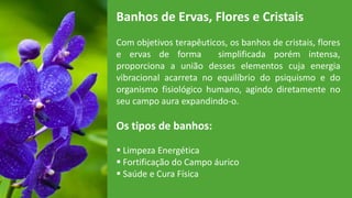 Banhos de Ervas, Flores e Cristais
Com objetivos terapêuticos, os banhos de cristais, flores
e ervas de forma simplificada porém intensa,
proporciona a união desses elementos cuja energia
vibracional acarreta no equilíbrio do psiquismo e do
organismo fisiológico humano, agindo diretamente no
seu campo aura expandindo-o.
Os tipos de banhos:
 Limpeza Energética
 Fortificação do Campo áurico
 Saúde e Cura Física
 