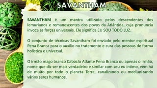 SAVANTHAM é um mantra utilizado pelos descendentes dos
lemurianos e remanescentes dos povos da Atlântida, cuja pronuncia
i...