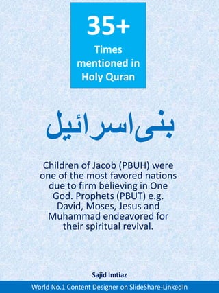 35+
Times
mentioned in
Holy Quran
Children of Jacob (PBUH) were
one of the most favored nations
due to firm believing in One
God. Prophets (PBUT) e.g.
David, Moses, Jesus and
Muhammad endeavored for
their spiritual revival.
‫بنی‬‫اسرائیل‬
World No.1 Content Designer on SlideShare-LinkedIn
Sajid Imtiaz
 