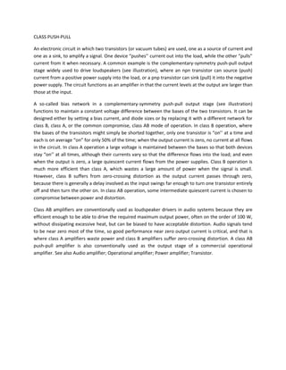 CLASS PUSH-PULL

An electronic circuit in which two transistors (or vacuum tubes) are used, one as a source of current and
one as a sink, to amplify a signal. One device “pushes’’ current out into the load, while the other “pulls”
current from it when necessary. A common example is the complementary-symmetry push-pull output
stage widely used to drive loudspeakers (see illustration), where an npn transistor can source (push)
current from a positive power supply into the load, or a pnp transistor can sink (pull) it into the negative
power supply. The circuit functions as an amplifier in that the current levels at the output are larger than
those at the input.

A so-called bias network in a complementary-symmetry push-pull output stage (see illustration)
functions to maintain a constant voltage difference between the bases of the two transistors. It can be
designed either by setting a bias current, and diode sizes or by replacing it with a different network for
class B, class A, or the common compromise, class AB mode of operation. In class B operation, where
the bases of the transistors might simply be shorted together, only one transistor is “on’’ at a time and
each is on average “on” for only 50% of the time; when the output current is zero, no current at all flows
in the circuit. In class A operation a large voltage is maintained between the bases so that both devices
stay “on’’ at all times, although their currents vary so that the difference flows into the load; and even
when the output is zero, a large quiescent current flows from the power supplies. Class B operation is
much more efficient than class A, which wastes a large amount of power when the signal is small.
However, class B suffers from zero-crossing distortion as the output current passes through zero,
because there is generally a delay involved as the input swings far enough to turn one transistor entirely
off and then turn the other on. In class AB operation, some intermediate quiescent current is chosen to
compromise between power and distortion.

Class AB amplifiers are conventionally used as loudspeaker drivers in audio systems because they are
efficient enough to be able to drive the required maximum output power, often on the order of 100 W,
without dissipating excessive heat, but can be biased to have acceptable distortion. Audio signals tend
to be near zero most of the time, so good performance near zero output current is critical, and that is
where class A amplifiers waste power and class B amplifiers suffer zero-crossing distortion. A class AB
push-pull amplifier is also conventionally used as the output stage of a commercial operational
amplifier. See also Audio amplifier; Operational amplifier; Power amplifier; Transistor.
 