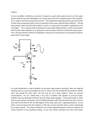 CLASS A

A class A amplifier is defined as one which is biased to a point where plate current in all the output
devices flows for the entire 360 degrees of an input cycle, at the full, unclipped output of the amplifier.
Or, as stated in the RCA receiving tube manuals: "The classification depends primarily upon the fraction
of input cycle during which plate current is expected to flow under rated full-load conditions". The key
phrase being "under rated full-load condtions", which is a requirement for amplifier classifications to be
meaningful.. This is typically done by biasing the output stage halfway between cutoff and saturation,
with the plate load impedance to an appropriate value that gives maximum undistorted output power.
This is the least efficient method of amplification, because the output devices are dissipating maximum
power with no input signal.




For audio amplification, a class A amplifier can be either single-ended or push-pull. Now, you might be
thinking, how can a push-pull amplifier be class A? Doesn't one side amplify half the waveform and the
other side amplify the other half? Isn't this why we use a phase splitter? These are common
misconceptions. You can, indeed have a true class A amplifier that operates in push-pull mode.
Amplifier class has absolutely nothing to do with output stage topology. If the output tubes on either
side of a push-pull pair are biased in class A (halfway between cutoff and saturation), then the current in
each side will still flow for the full 360 degrees of the input cycle, just in opposing directions. As one
tube's current increases from the midpoint, or idle, bias current, the other tube's current is decreasing
by an equal amount. The output transformer sums these oppositely-phased currents to produce the
output waveform in the secondary winding. As one side reaches saturation, the other side reaches
 