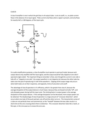 CLASS B

A class B amplifier is one in which the grid bias in all output tubes is set at cutoff, i.e., no plate current
flows in the absence of an input signal. Plate current only flows when a signal is present, and only flows
for exactly half, or 180 degrees, of the input cycle.




For audio amplification purposes, a class B amplifier must operate in push-pull mode, because each
output device only amplifies half the input signal, and the output would be fully clipped on one side if
operated single-ended. The important thing to remember is that, even though the current in one side is
fully off, or "clipped on one side", the output waveform is not clipped at all, because the other tube has
taken over the job of reproducing it's half of the waveform. Clipping of the output stage only occurs
when both tubes are at their respective, and opposite, limits of saturation and cutoff.

The advantage of class B operation is it's efficiency, which is far greater than class A, because the
average dissipation of the output devices is much lower, because they are biased normally "off", and
only dissipate power during half the input cycle. The limiting factor in output power is the average
dissipation of the output devices. If the average dissipation can be decreased, more output power can
be obtained. The disadvantage of class B operation is a large amount of "crossover distortion", which
occurs when one tube of the push-pull pair cuts off and the other turns on. The characteristic curves of
a tube are not perfectly linear and symmetrical, so the "handoff" between the two sides results in a
short time at the zero crossing where there is distortion. This crossover distortion looks like a notch, or
flat spot, in the sine wave as it crosses the zero axis.
 
