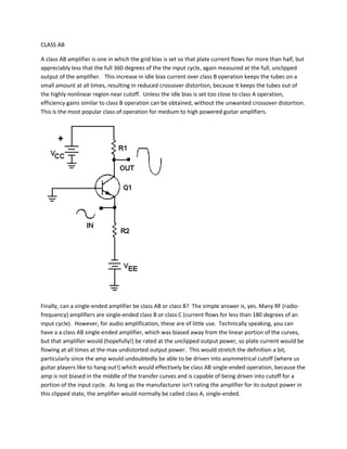 CLASS AB

A class AB amplifier is one in which the grid bias is set so that plate current flows for more than half, but
appreciably less that the full 360 degrees of the the input cycle, again measured at the full, unclipped
output of the amplifier. This increase in idle bias current over class B operation keeps the tubes on a
small amount at all times, resulting in reduced crossover distortion, because it keeps the tubes out of
the highly nonlinear region near cutoff. Unless the idle bias is set too close to class A operation,
efficiency gains similar to class B operation can be obtained, without the unwanted crossover distortion.
This is the most popular class of operation for medium to high powered guitar amplifiers.




Finally, can a single-ended amplifier be class AB or class B? The simple answer is, yes. Many RF (radio-
frequency) amplifiers are single-ended class B or class C (current flows for less than 180 degrees of an
input cycle). However, for audio amplification, these are of little use. Technically speaking, you can
have a a class AB single-ended amplifier, which was biased away from the linear portion of the curves,
but that amplifier would (hopefully!) be rated at the unclipped output power, so plate current would be
flowing at all times at the max undistorted output power. This would stretch the definition a bit,
particularly since the amp would undoubtedly be able to be driven into asymmetrical cutoff (where us
guitar players like to hang out!) which would effectively be class AB single-ended operation, because the
amp is not biased in the middle of the transfer curves and is capable of being driven into cutoff for a
portion of the input cycle. As long as the manufacturer isn't rating the amplifier for its output power in
this clipped state, the amplifier would normally be called class A, single-ended.
 