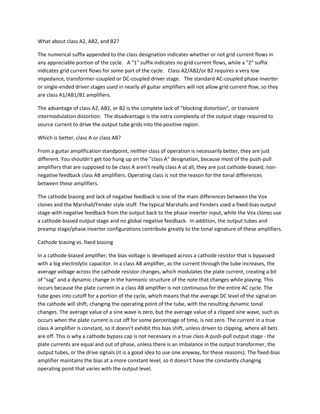 What about class A2, AB2, and B2?

The numerical suffix appended to the class designation indicates whether or not grid current flows in
any appreciable portion of the cycle. A "1" suffix indicates no grid current flows, while a "2" suffix
indicates grid current flows for some part of the cycle. Class A2/AB2/or B2 requires a very low
impedance, transformer-coupled or DC-coupled driver stage. The standard AC-coupled phase inverter
or single-ended driver stages used in nearly all guitar amplifiers will not allow grid current flow, so they
are class A1/AB1/B1 amplifiers.

The advantage of class A2, AB2, or B2 is the complete lack of "blocking distortion", or transient
intermodulation distortion. The disadvantage is the extra complexity of the output stage required to
source current to drive the output tube grids into the positive region.

Which is better, class A or class AB?

From a guitar amplification standpoint, neither class of operation is necessarily better, they are just
different. You shouldn't get too hung up on the "class A" designation, because most of the push-pull
amplifiers that are supposed to be class A aren't really class A at all, they are just cathode-biased, non-
negative feedback class AB amplifiers. Operating class is not the reason for the tonal differences
between these amplifiers.

The cathode biasing and lack of negative feedback is one of the main differences between the Vox
clones and the Marshall/Fender style stuff. The typical Marshalls and Fenders used a fixed-bias output
stage with negative feedback from the output back to the phase inverter input, while the Vox clones use
a cathode-biased output stage and no global negative feedback. In addition, the output tubes and
preamp stage/phase inverter configurations contribute greatly to the tonal signature of these amplifiers.

Cathode biasing vs. fixed biasing

In a cathode-biased amplifier, the bias voltage is developed across a cathode resistor that is bypassed
with a big electrolytic capacitor. In a class AB amplifier, as the current through the tube increases, the
average voltage across the cathode resistor changes, which modulates the plate current, creating a bit
of "sag" and a dynamic change in the harmonic structure of the note that changes while playing. This
occurs because the plate current in a class AB amplifier is not continuous for the entire AC cycle. The
tube goes into cutoff for a portion of the cycle, which means that the average DC level of the signal on
the cathode will shift, changing the operating point of the tube, with the resulting dynamic tonal
changes. The average value of a sine wave is zero, but the average value of a clipped sine wave, such as
occurs when the plate current is cut off for some percentage of time, is not zero. The current in a true
class A amplifier is constant, so it doesn't exhibit this bias shift, unless driven to clipping, where all bets
are off. This is why a cathode bypass cap is not necessary in a true class A push-pull output stage - the
plate currents are equal and out of phase, unless there is an imbalance in the output transformer, the
output tubes, or the drive signals (it is a good idea to use one anyway, for these reasons). The fixed-bias
amplifier maintains the bias at a more constant level, so it doesn't have the constantly changing
operating point that varies with the output level.
 