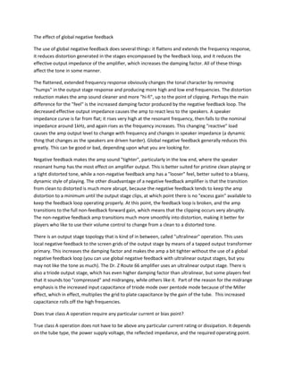 The effect of global negative feedback

The use of global negative feedback does several things: it flattens and extends the frequency response,
it reduces distortion generated in the stages encompassed by the feedback loop, and it reduces the
effective output impedance of the amplifier, which increases the damping factor. All of these things
affect the tone in some manner.

The flattened, extended frequency response obviously changes the tonal character by removing
"humps" in the output stage response and producing more high and low end frequencies. The distortion
reduction makes the amp sound cleaner and more "hi-fi", up to the point of clipping. Perhaps the main
difference for the "feel" is the increased damping factor produced by the negative feedback loop. The
decreased effective output impedance causes the amp to react less to the speakers. A speaker
impedance curve is far from flat; it rises very high at the resonant frequency, then falls to the nominal
impedance around 1kHz, and again rises as the frequency increases. This changing "reactive" load
causes the amp output level to change with frequency and changes in speaker impedance (a dynamic
thing that changes as the speakers are driven harder). Global negative feedback generally reduces this
greatly. This can be good or bad, depending upon what you are looking for.

Negative feedback makes the amp sound "tighter", particularly in the low end, where the speaker
resonant hump has the most effect on amplifier output. This is better suited for pristine clean playing or
a tight distorted tone, while a non-negative feedback amp has a "looser" feel, better suited to a bluesy,
dynamic style of playing. The other disadvantage of a negative feedback amplifier is that the transition
from clean to distorted is much more abrupt, because the negative feedback tends to keep the amp
distortion to a minimum until the output stage clips, at which point there is no "excess gain" available to
keep the feedback loop operating properly. At this point, the feedback loop is broken, and the amp
transitions to the full non-feedback forward gain, which means that the clipping occurs very abruptly.
The non-negative feedback amp transitions much more smoothly into distortion, making it better for
players who like to use their volume control to change from a clean to a distorted tone.

There is an output stage topology that is kind of in between, called "ultralinear" operation. This uses
local negative feedback to the screen grids of the output stage by means of a tapped output transformer
primary. This increases the damping factor and makes the amp a bit tighter without the use of a global
negative feedback loop (you can use global negative feedback with ultralinear output stages, but you
may not like the tone as much). The Dr. Z Route 66 amplifier uses an ultralinear output stage. There is
also a triode output stage, which has even higher damping factor than ultralinear, but some players feel
that it sounds too "compressed" and midrangey, while others like it. Part of the reason for the midrange
emphasis is the increased input capacitance of triode mode over pentode mode because of the Miller
effect, which in effect, multiplies the grid to plate capacitance by the gain of the tube. This increased
capacitance rolls off the high frequencies.

Does true class A operation require any particular current or bias point?

True class A operation does not have to be above any particular current rating or dissipation. It depends
on the tube type, the power supply voltage, the reflected impedance, and the required operating point.
 