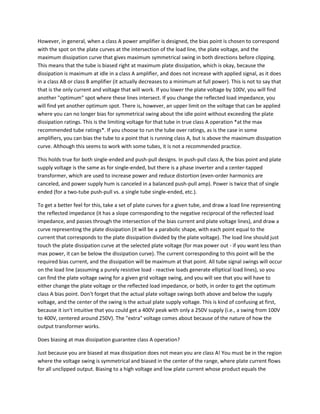 However, in general, when a class A power amplifier is designed, the bias point is chosen to correspond
with the spot on the plate curves at the intersection of the load line, the plate voltage, and the
maximum dissipation curve that gives maximum symmetrical swing in both directions before clipping.
This means that the tube is biased right at maximum plate dissipation, which is okay, because the
dissipation is maximum at idle in a class A amplifier, and does not increase with applied signal, as it does
in a class AB or class B amplifier (it actually decreases to a minimum at full power). This is not to say that
that is the only current and voltage that will work. If you lower the plate voltage by 100V, you will find
another "optimum" spot where these lines intersect. If you change the reflected load impedance, you
will find yet another optimum spot. There is, however, an upper limit on the voltage that can be applied
where you can no longer bias for symmetrical swing about the idle point without exceeding the plate
dissipation ratings. This is the limiting voltage for that tube in true class A operation *at the max
recommended tube ratings*. If you choose to run the tube over ratings, as is the case in some
amplifiers, you can bias the tube to a point that is running class A, but is above the maximum dissipation
curve. Although this seems to work with some tubes, it is not a recommended practice.

This holds true for both single-ended and push-pull designs. In push-pull class A, the bias point and plate
supply voltage is the same as for single-ended, but there is a phase inverter and a center-tapped
transformer, which are used to increase power and reduce distortion (even-order harmonics are
canceled, and power supply hum is canceled in a balanced push-pull amp). Power is twice that of single
ended (for a two-tube push-pull vs. a single tube single-ended, etc.).

To get a better feel for this, take a set of plate curves for a given tube, and draw a load line representing
the reflected impedance (it has a slope corresponding to the negative reciprocal of the reflected load
impedance, and passes through the intersection of the bias current and plate voltage lines), and draw a
curve representing the plate dissipation (it will be a parabolic shape, with each point equal to the
current that corresponds to the plate dissipation divided by the plate voltage). The load line should just
touch the plate dissipation curve at the selected plate voltage (for max power out - if you want less than
max power, it can be below the dissipation curve). The current corresponding to this point will be the
required bias current, and the dissipation will be maximum at that point. All tube signal swings will occur
on the load line (assuming a purely resistive load - reactive loads generate elliptical load lines), so you
can find the plate voltage swing for a given grid voltage swing, and you will see that you will have to
either change the plate voltage or the reflected load impedance, or both, in order to get the optimum
class A bias point. Don't forget that the actual plate voltage swings both above and below the supply
voltage, and the center of the swing is the actual plate supply voltage. This is kind of confusing at first,
because it isn't intuitive that you could get a 400V peak with only a 250V supply (i.e., a swing from 100V
to 400V, centered around 250V). The "extra" voltage comes about because of the nature of how the
output transformer works.

Does biasing at max dissipation guarantee class A operation?

Just because you are biased at max dissipation does not mean you are class A! You must be in the region
where the voltage swing is symmetrical and biased in the center of the range, where plate current flows
for all unclipped output. Biasing to a high voltage and low plate current whose product equals the
 