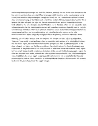 maximum plate dissipation might not allow this, because, although you are at max plate dissipation, the
bias point is such that plate current will flow for an appreciably less time on the negative signal swing
(cutoff) than it will on the positive signal swing (saturation), and *no* load line can be found that will
allow symmetrical swing, or it will be in such a non-linear portion of the curves as to be unusable. This is
because the plate voltage is too high, and the max allowable current without exceeding dissipation
limits is too low. The same thing can occur on the other end of the scale, where you can reduce the plate
voltage to a point that the max dissipation current will exceed the maximum allowable plate or cathode
current ratings of the tube. There is an optimum area of the curves that will become apparent when you
start drawing load lines and picking bias points. It is a bit of an iterative process, so the tube
manufacturers make it easy for you by listing typical class A operating conditions in the data sheets.

In theory, you can take a class AB push-pull amplifier and convert it to class A push-pull operation,
*however*, you would, in nearly all cases, have to reduce the plate voltage to be able to bias the tubes
into the class A region, because the whole reason for going to class AB is to get higher power, so the
plate voltage is run higher and the idle current lower than what is allowed in class A. Once again, you
have to look at the plate curves for the particular tube to determine where the allowable class A region
is. If you simply bias a class AB amp to max dissipation at idle, you will find that as you apply a signal, the
tubes will dissipate more power, and they will start to glow a lovely cherry red color, and something will
croak. In addition, the power supply and/or output transformer may not be able to handle the extra
current required for true class A operation, so, unless you know the ratings of the trannies, it is best not
to attempt this, even if you lower the supply voltage.
 