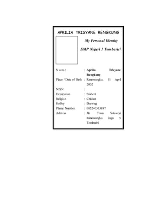 APRILIA TRISYANE RENGKUNG
My Personal Identity
SMP Negeri 1 Tombariri
N a m e : Aprilia Trisyane
Rengkung
Place / Date of Birth : Ranowangko, 11 April
2002
NISN :
Occupation : Student
Religion : Cristian
Hobby : Drawing
Phone Number : 085240573887
Address : Jln. Trans Sulawesi
Ranowangko Jaga 5
Tombariri
 
