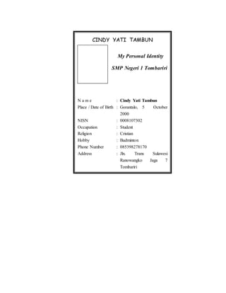 CINDY YATI TAMBUN
My Personal Identity
SMP Negeri 1 Tombariri
N a m e : Cindy Yati Tambun
Place / Date of Birth : Gorantalo, 5 October
2000
NISN : 0008107302
Occupation : Student
Religion : Cristian
Hobby : Badminton
Phone Number : 085398278170
Address : Jln. Trans Sulawesi
Ranowangko Jaga 7
Tombariri
 