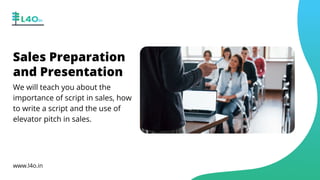 Sales Preparation
and Presentation
We will teach you about the
importance of script in sales, how
to write a script and the use of
elevator pitch in sales.
www.l4o.in
 