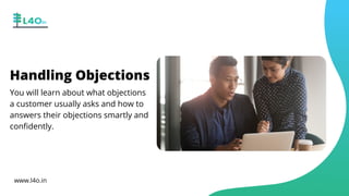 Handling Objections
You will learn about what objections
a customer usually asks and how to
answers their objections smartly and
confidently.
www.l4o.in
 