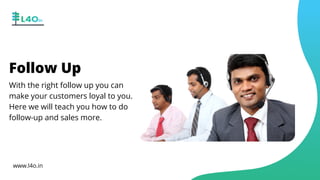 Follow Up
With the right follow up you can
make your customers loyal to you.
Here we will teach you how to do
follow-up and sales more.
www.l4o.in
 