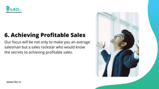 6. Achieving Profitable Sales
Our focus will be not only to make you an average
salesman but a sales rockstar who would know
the secrets to achieving profitable sales.
www.l4o.in
 