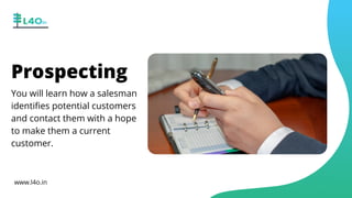 You will learn how a salesman
identifies potential customers
and contact them with a hope
to make them a current
customer.
Prospecting
www.l4o.in
 