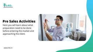 Pre Sales Activities
Here you will learn about what
preparation need to be done
before entering the market and
approaching the client.
www.l4o.in
 