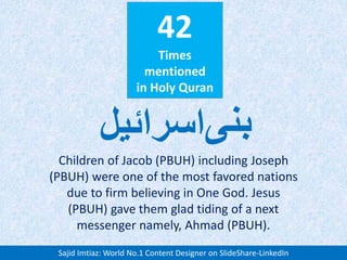 42
Times
mentioned
in Holy Quran
Children of Jacob (PBUH) including Joseph
(PBUH) were one of the most favored nations
due to firm believing in One God. Jesus
(PBUH) gave them glad tiding of a next
messenger namely, Ahmad (PBUH).
‫بنی‬‫اسرائیل‬
Sajid Imtiaz: World No.1 Content Designer on SlideShare-LinkedIn
 