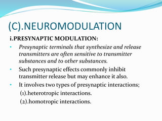 (C).NEUROMODULATION
i.PRESYNAPTIC MODULATION:
• Presynaptic terminals that synthesize and release
transmitters are often sensitive to transmitter
substances and to other substances.
• Such presynaptic effects commonly inhibit
transmitter release but may enhance it also.
• It involves two types of presynaptic interactions;
(1).heterotropic interactions.
(2).homotropic interactions.
 