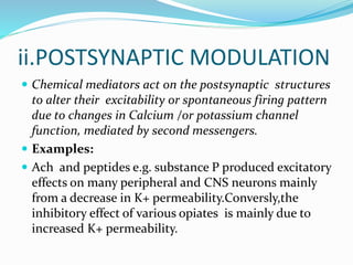 ii.POSTSYNAPTIC MODULATION
 Chemical mediators act on the postsynaptic structures
to alter their excitability or spontaneous firing pattern
due to changes in Calcium /or potassium channel
function, mediated by second messengers.
 Examples:
 Ach and peptides e.g. substance P produced excitatory
effects on many peripheral and CNS neurons mainly
from a decrease in K+ permeability.Conversly,the
inhibitory effect of various opiates is mainly due to
increased K+ permeability.
 