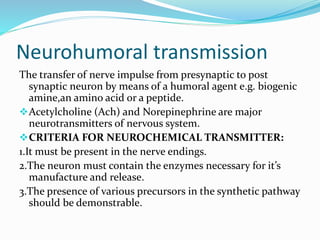 Neurohumoral transmission
The transfer of nerve impulse from presynaptic to post
synaptic neuron by means of a humoral agent e.g. biogenic
amine,an amino acid or a peptide.
Acetylcholine (Ach) and Norepinephrine are major
neurotransmitters of nervous system.
CRITERIA FOR NEUROCHEMICAL TRANSMITTER:
1.It must be present in the nerve endings.
2.The neuron must contain the enzymes necessary for it’s
manufacture and release.
3.The presence of various precursors in the synthetic pathway
should be demonstrable.
 
