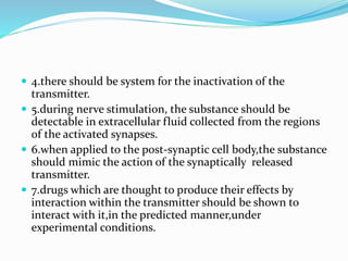  4.there should be system for the inactivation of the
transmitter.
 5.during nerve stimulation, the substance should be
detectable in extracellular fluid collected from the regions
of the activated synapses.
 6.when applied to the post-synaptic cell body,the substance
should mimic the action of the synaptically released
transmitter.
 7.drugs which are thought to produce their effects by
interaction within the transmitter should be shown to
interact with it,in the predicted manner,under
experimental conditions.
 