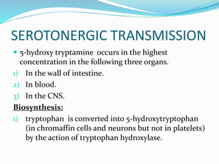 SEROTONERGIC TRANSMISSION
 5-hydroxy tryptamine occurs in the highest
concentration in the following three organs.
1) In the wall of intestine.
2) In blood.
3) In the CNS.
Biosynthesis:
1) tryptophan is converted into 5-hydroxytryptophan
(in chromaffin cells and neurons but not in platelets)
by the action of tryptophan hydroxylase.
 