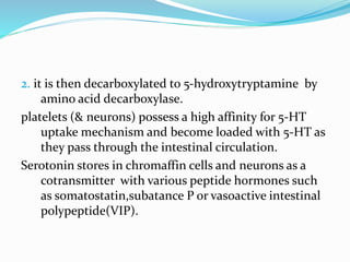 2. it is then decarboxylated to 5-hydroxytryptamine by
amino acid decarboxylase.
platelets (& neurons) possess a high affinity for 5-HT
uptake mechanism and become loaded with 5-HT as
they pass through the intestinal circulation.
Serotonin stores in chromaffin cells and neurons as a
cotransmitter with various peptide hormones such
as somatostatin,subatance P or vasoactive intestinal
polypeptide(VIP).
 