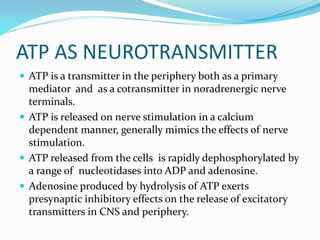 ATP AS NEUROTRANSMITTER
 ATP is a transmitter in the periphery both as a primary
mediator and as a cotransmitter in noradrenergic nerve
terminals.
 ATP is released on nerve stimulation in a calcium
dependent manner, generally mimics the effects of nerve
stimulation.
 ATP released from the cells is rapidly dephosphorylated by
a range of nucleotidases into ADP and adenosine.
 Adenosine produced by hydrolysis of ATP exerts
presynaptic inhibitory effects on the release of excitatory
transmitters in CNS and periphery.
 