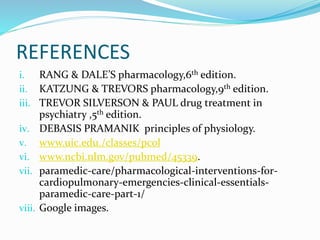 REFERENCES
i. RANG & DALE’S pharmacology,6th edition.
ii. KATZUNG & TREVORS pharmacology,9th edition.
iii. TREVOR SILVERSON & PAUL drug treatment in
psychiatry ,5th edition.
iv. DEBASIS PRAMANIK principles of physiology.
v. www.uic.edu./classes/pcol
vi. www.ncbi.nlm.gov/pubmed/45339.
vii. paramedic-care/pharmacological-interventions-for-
cardiopulmonary-emergencies-clinical-essentials-
paramedic-care-part-1/
viii. Google images.
 