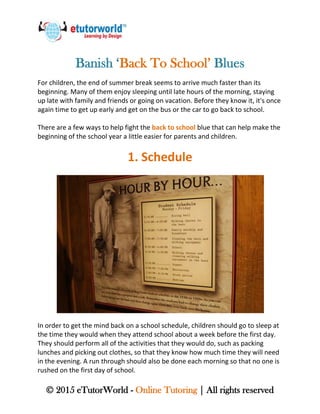© 2015 eTutorWorld - Online Tutoring | All rights reserved
Banish ‘Back To School’ Blues
For children, the end of summer break seems to arrive much faster than its
beginning. Many of them enjoy sleeping until late hours of the morning, staying
up late with family and friends or going on vacation. Before they know it, it's once
again time to get up early and get on the bus or the car to go back to school.
There are a few ways to help fight the back to school blue that can help make the
beginning of the school year a little easier for parents and children.
1. Schedule
In order to get the mind back on a school schedule, children should go to sleep at
the time they would when they attend school about a week before the first day.
They should perform all of the activities that they would do, such as packing
lunches and picking out clothes, so that they know how much time they will need
in the evening. A run through should also be done each morning so that no one is
rushed on the first day of school.
 