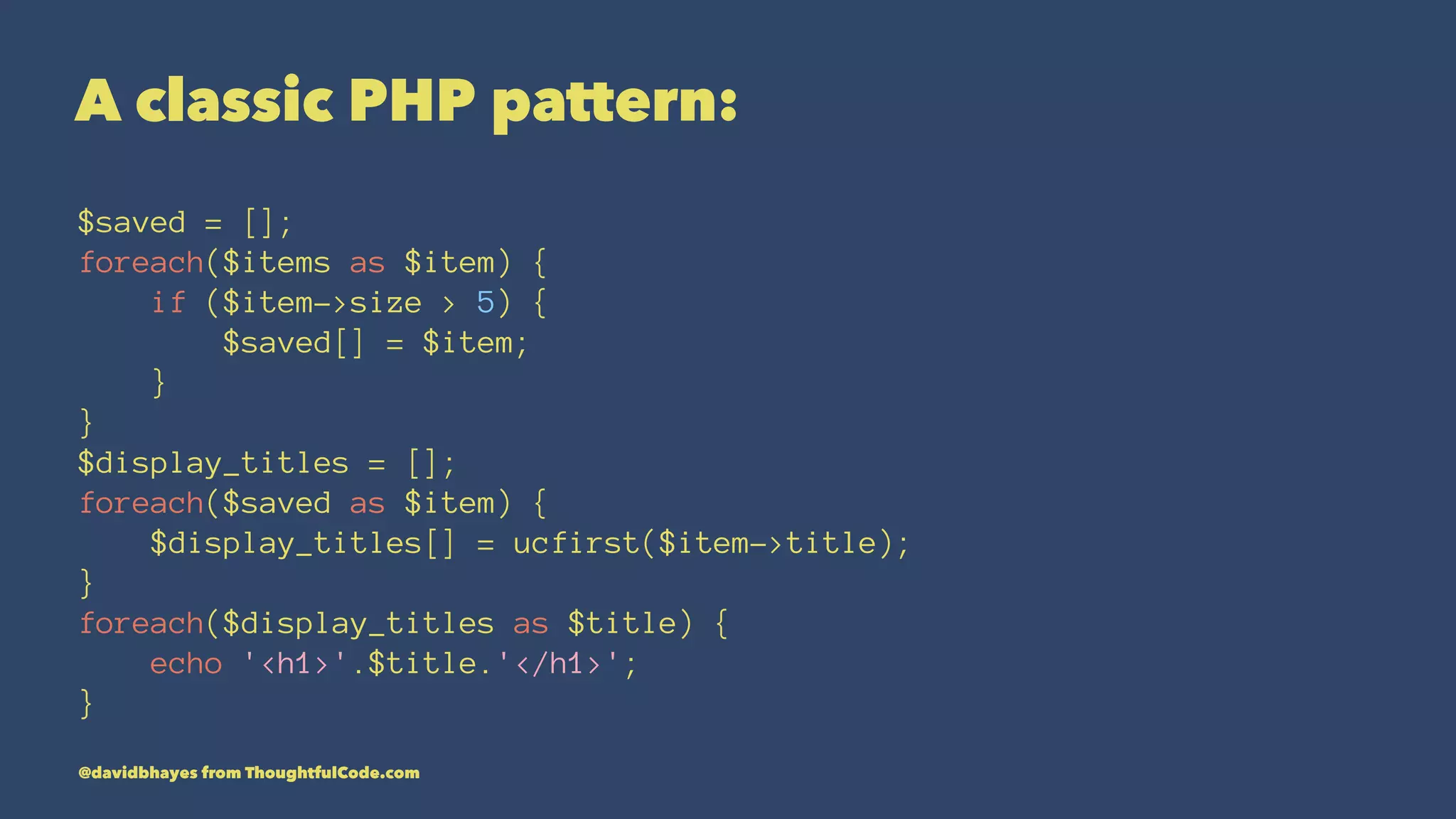 A classic PHP pattern: $saved = []; foreach($items as $item) { if ($item->size > 5) { $saved[] = $item; } } $display_titles = []; foreach($saved as $item) { $display_titles[] = ucfirst($item->title); } foreach($display_titles as $title) { echo '<h1>'.$title.'</h1>'; } @davidbhayes from ThoughtfulCode.com 