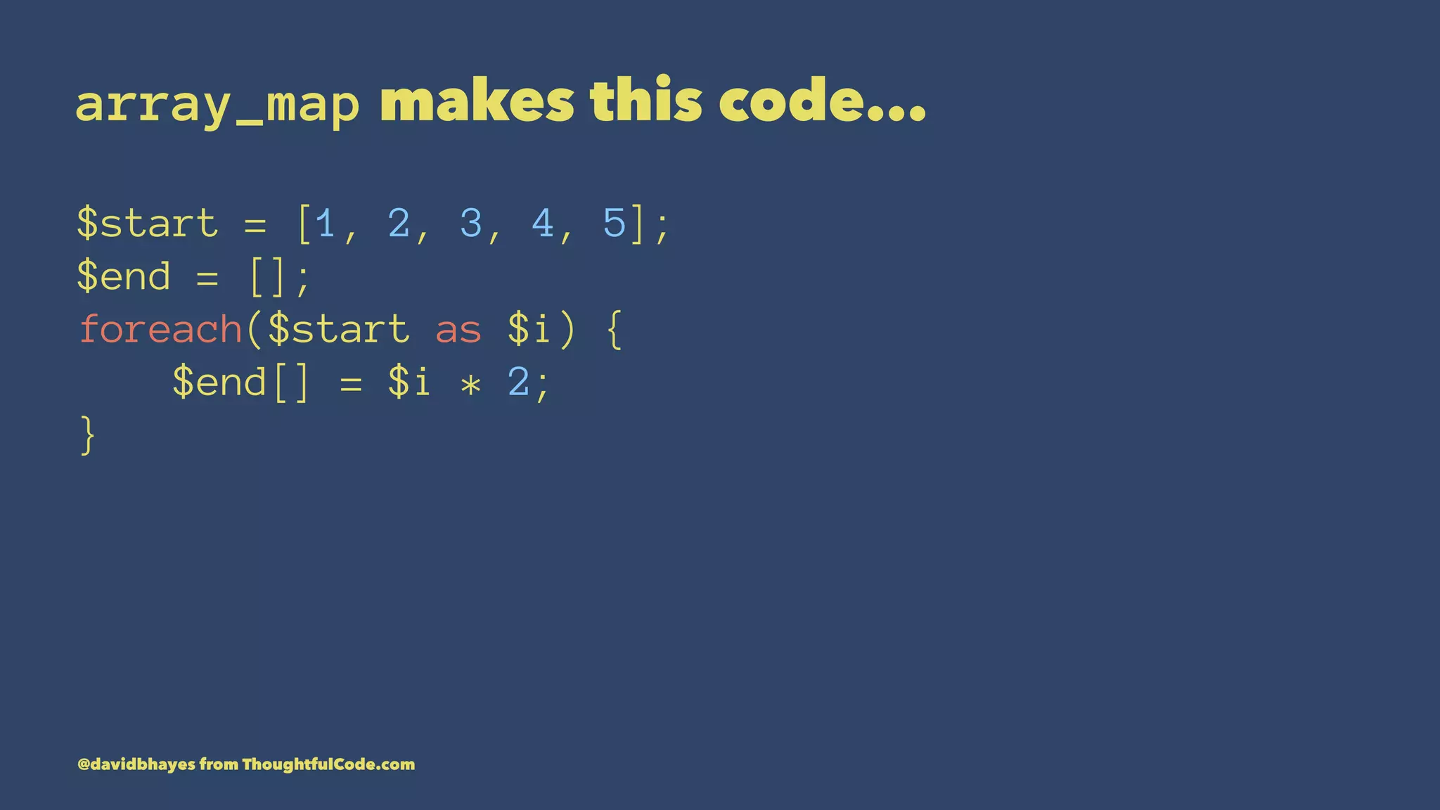array_map makes this code... $start = [1, 2, 3, 4, 5]; $end = []; foreach($start as $i) { $end[] = $i * 2; } @davidbhayes from ThoughtfulCode.com 