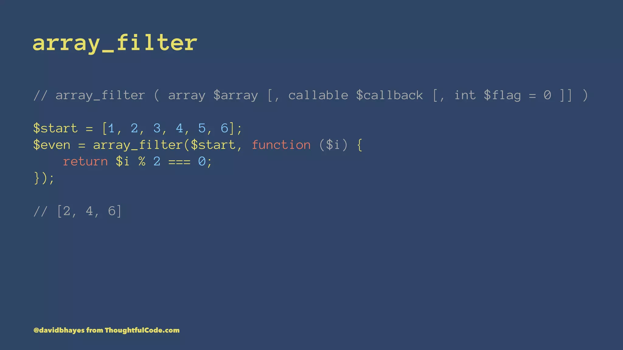 array_filter // array_filter ( array $array [, callable $callback [, int $flag = 0 ]] ) $start = [1, 2, 3, 4, 5, 6]; $even = array_filter($start, function ($i) { return $i % 2 === 0; }); // [2, 4, 6] @davidbhayes from ThoughtfulCode.com 