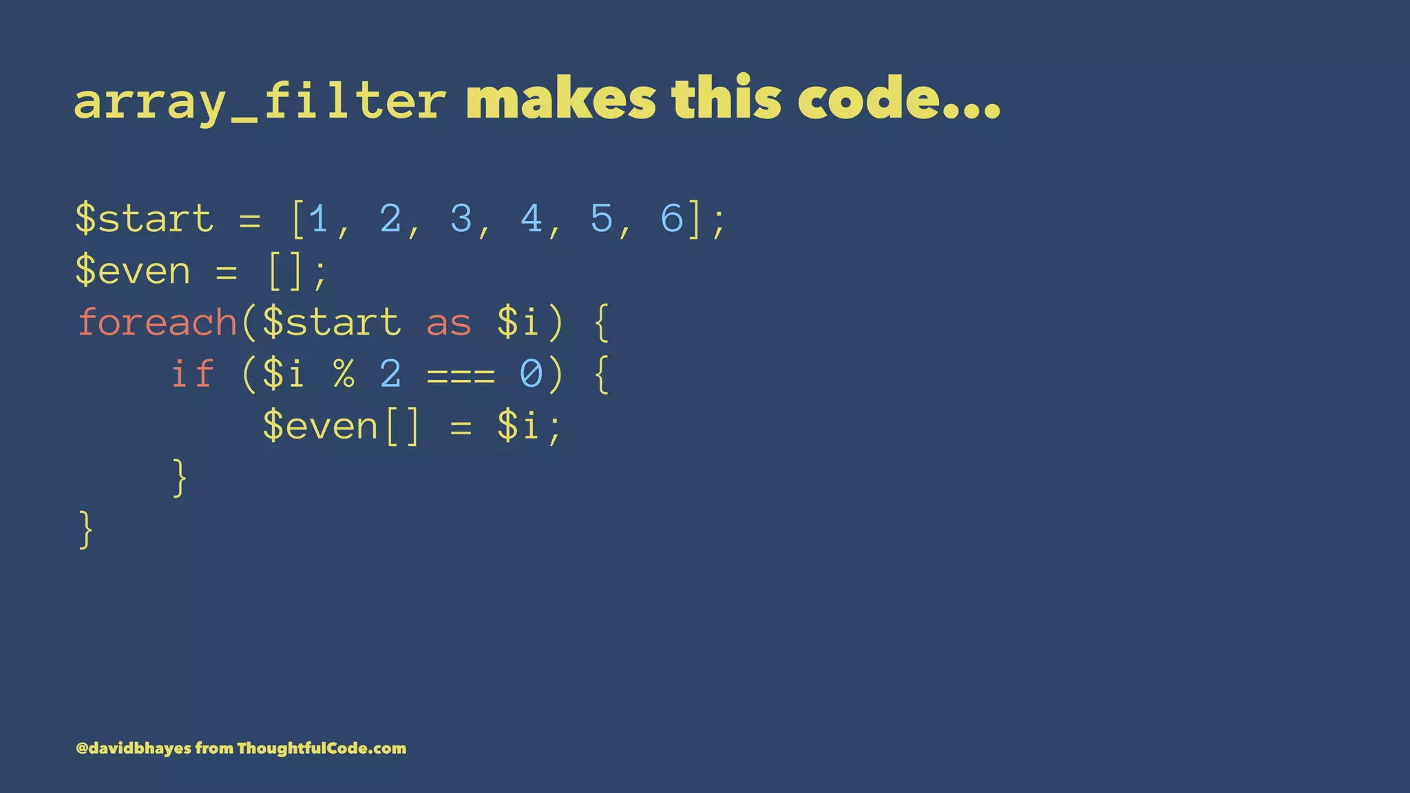 array_filter makes this code... $start = [1, 2, 3, 4, 5, 6]; $even = []; foreach($start as $i) { if ($i % 2 === 0) { $even[] = $i; } } @davidbhayes from ThoughtfulCode.com 