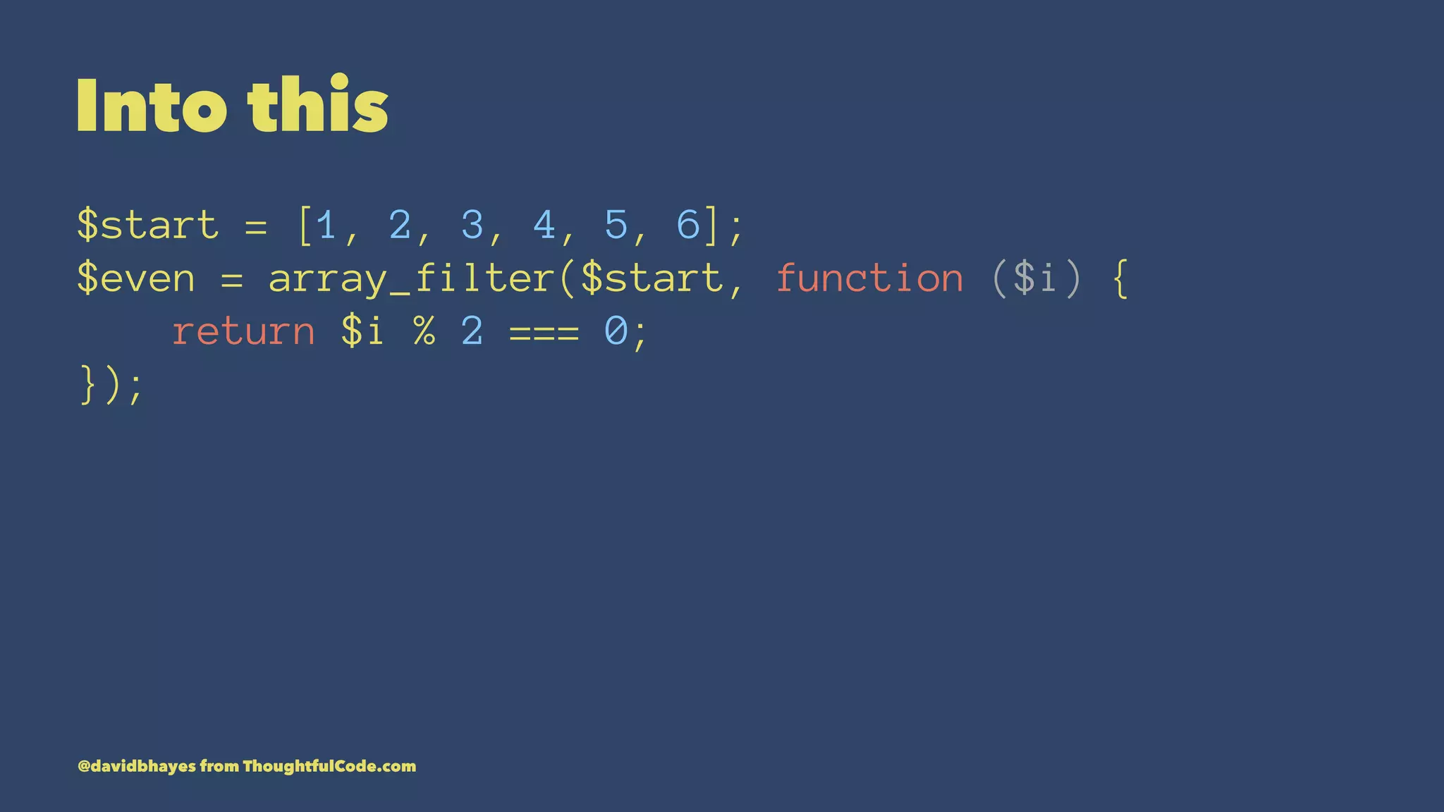 Into this $start = [1, 2, 3, 4, 5, 6]; $even = array_filter($start, function ($i) { return $i % 2 === 0; }); @davidbhayes from ThoughtfulCode.com 