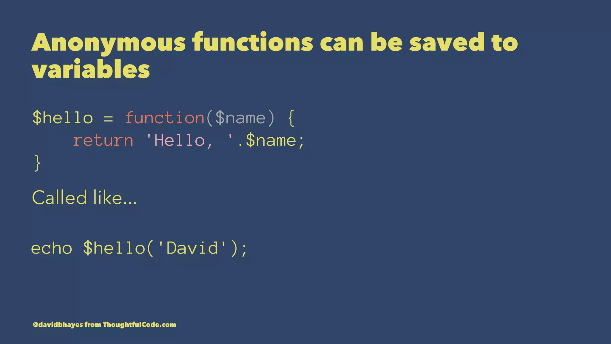 Anonymous functions can be saved to variables $hello = function($name) { return 'Hello, '.$name; } Called like... echo $hello('David'); @davidbhayes from ThoughtfulCode.com 