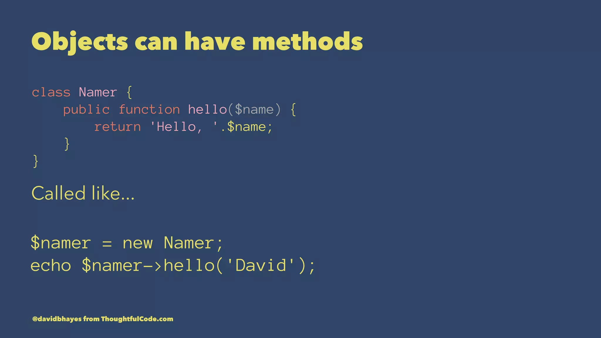 Objects can have methods class Namer { public function hello($name) { return 'Hello, '.$name; } } Called like... $namer = new Namer; echo $namer->hello('David'); @davidbhayes from ThoughtfulCode.com 