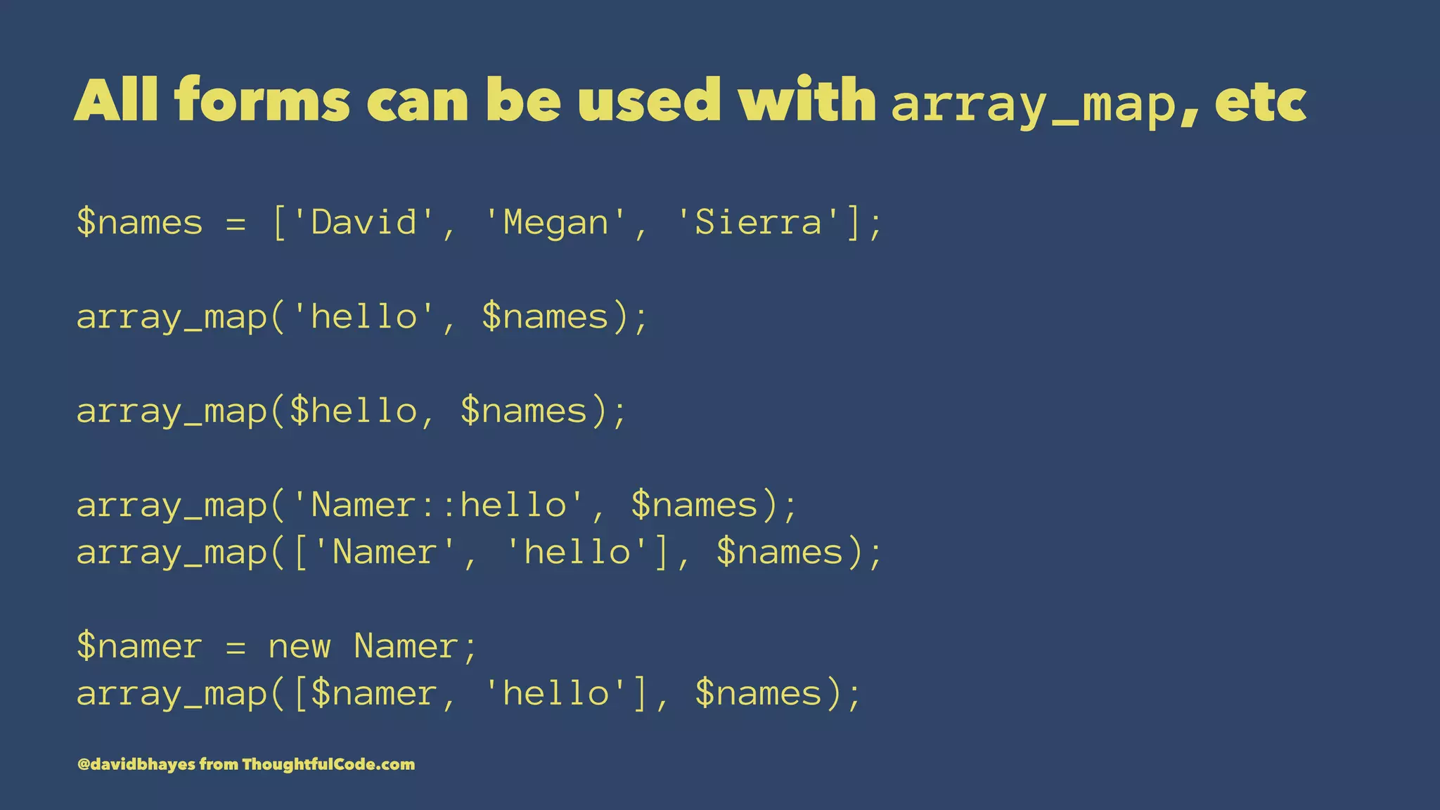 All forms can be used with array_map, etc $names = ['David', 'Megan', 'Sierra']; array_map('hello', $names); array_map($hello, $names); array_map('Namer::hello', $names); array_map(['Namer', 'hello'], $names); $namer = new Namer; array_map([$namer, 'hello'], $names); @davidbhayes from ThoughtfulCode.com 