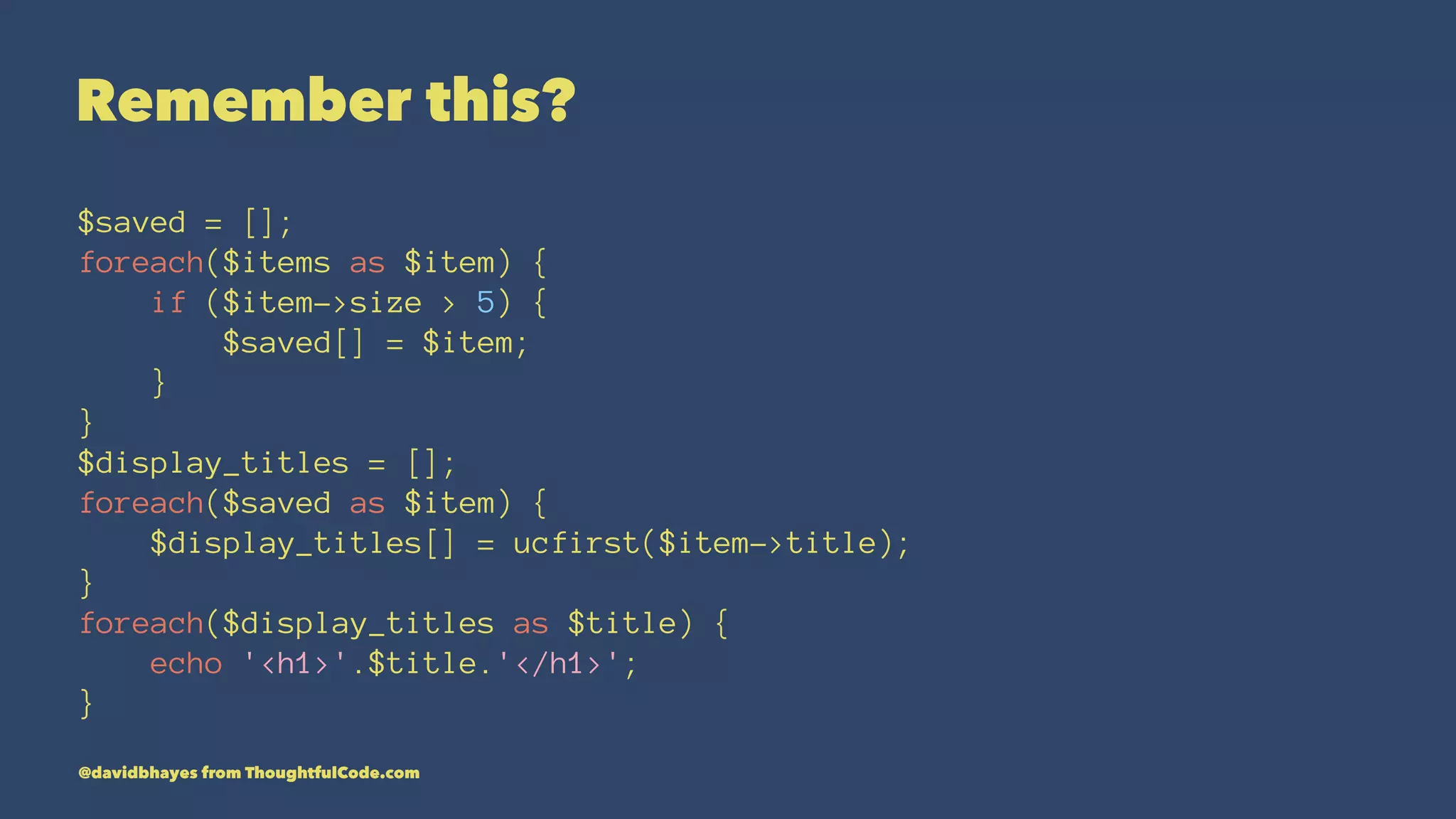 Remember this? $saved = []; foreach($items as $item) { if ($item->size > 5) { $saved[] = $item; } } $display_titles = []; foreach($saved as $item) { $display_titles[] = ucfirst($item->title); } foreach($display_titles as $title) { echo '<h1>'.$title.'</h1>'; } @davidbhayes from ThoughtfulCode.com 