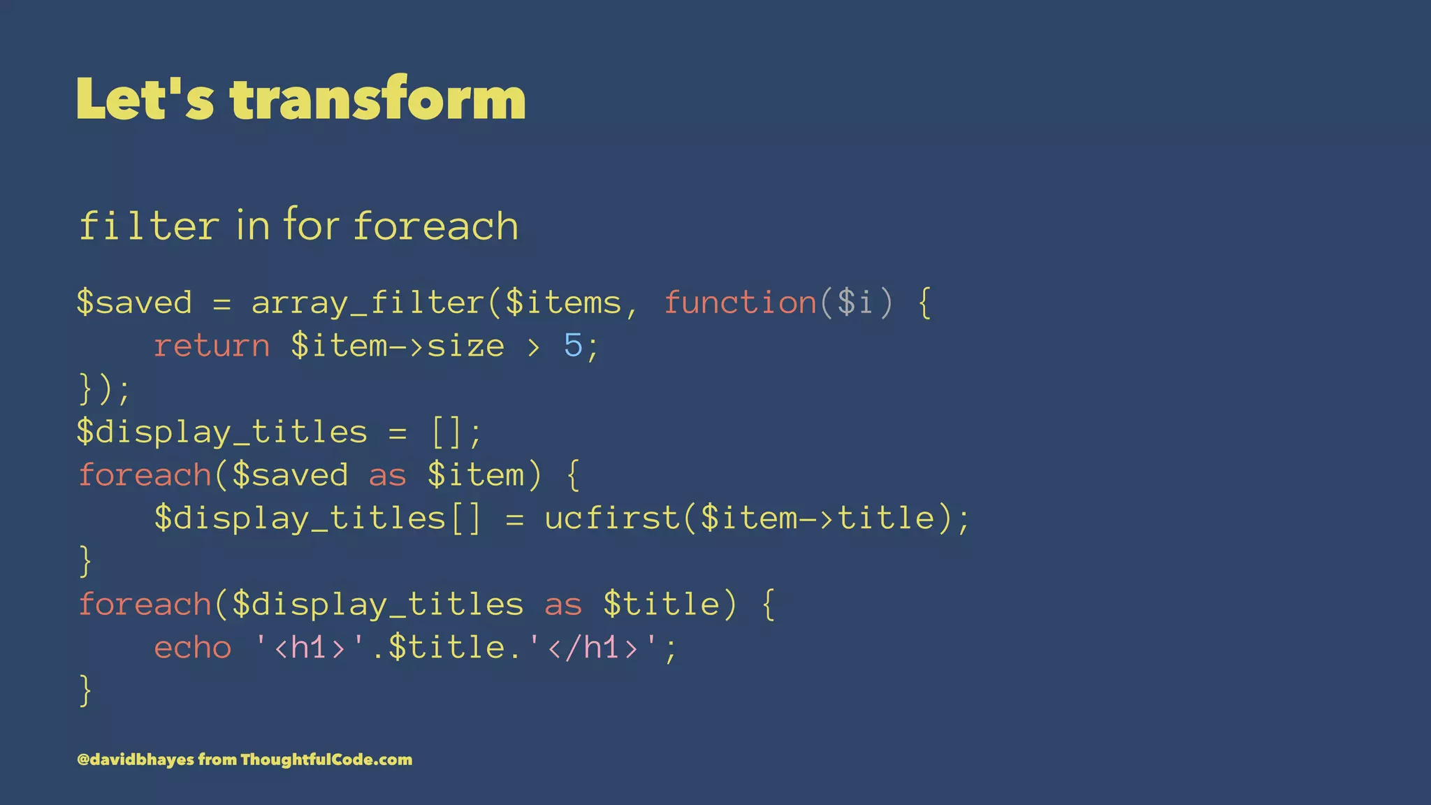 Let's transform filter in for foreach $saved = array_filter($items, function($i) { return $item->size > 5; }); $display_titles = []; foreach($saved as $item) { $display_titles[] = ucfirst($item->title); } foreach($display_titles as $title) { echo '<h1>'.$title.'</h1>'; } @davidbhayes from ThoughtfulCode.com 
