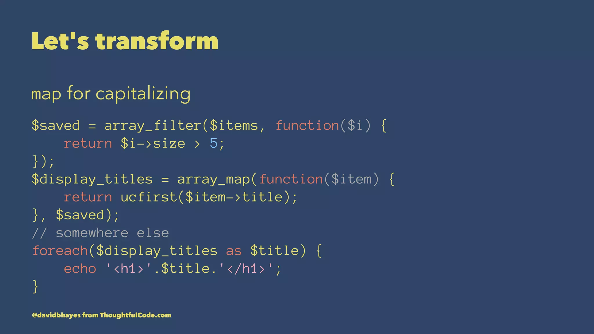Let's transform map for capitalizing $saved = array_filter($items, function($i) { return $i->size > 5; }); $display_titles = array_map(function($item) { return ucfirst($item->title); }, $saved); // somewhere else foreach($display_titles as $title) { echo '<h1>'.$title.'</h1>'; } @davidbhayes from ThoughtfulCode.com 