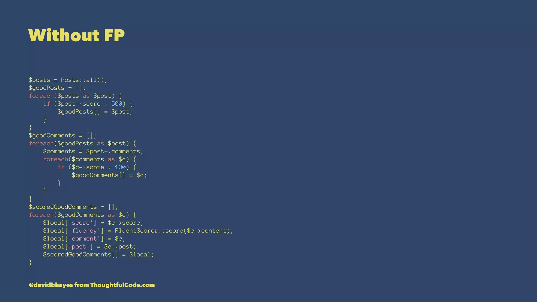 Without FP $posts = Posts::all(); $goodPosts = []; foreach($posts as $post) { if ($post->score > 500) { $goodPosts[] = $post; } } $goodComments = []; foreach($goodPosts as $post) { $comments = $post->comments; foreach($comments as $c) { if ($c->score > 100) { $goodComments[] = $c; } } } $scoredGoodComments = []; foreach($goodComments as $c) { $local['score'] = $c->score; $local['fluency'] = FluentScorer::score($c->content); $local['comment'] = $c; $local['post'] = $c->post; $scoredGoodComments[] = $local; } @davidbhayes from ThoughtfulCode.com 