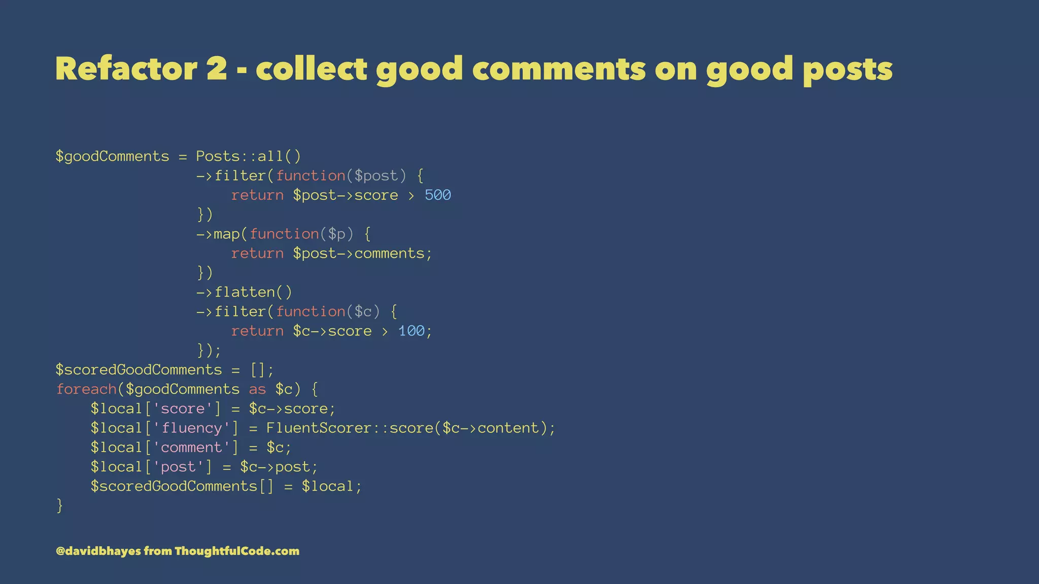 Refactor 2 - collect good comments on good posts $goodComments = Posts::all() ->filter(function($post) { return $post->score > 500 }) ->map(function($p) { return $post->comments; }) ->flatten() ->filter(function($c) { return $c->score > 100; }); $scoredGoodComments = []; foreach($goodComments as $c) { $local['score'] = $c->score; $local['fluency'] = FluentScorer::score($c->content); $local['comment'] = $c; $local['post'] = $c->post; $scoredGoodComments[] = $local; } @davidbhayes from ThoughtfulCode.com 