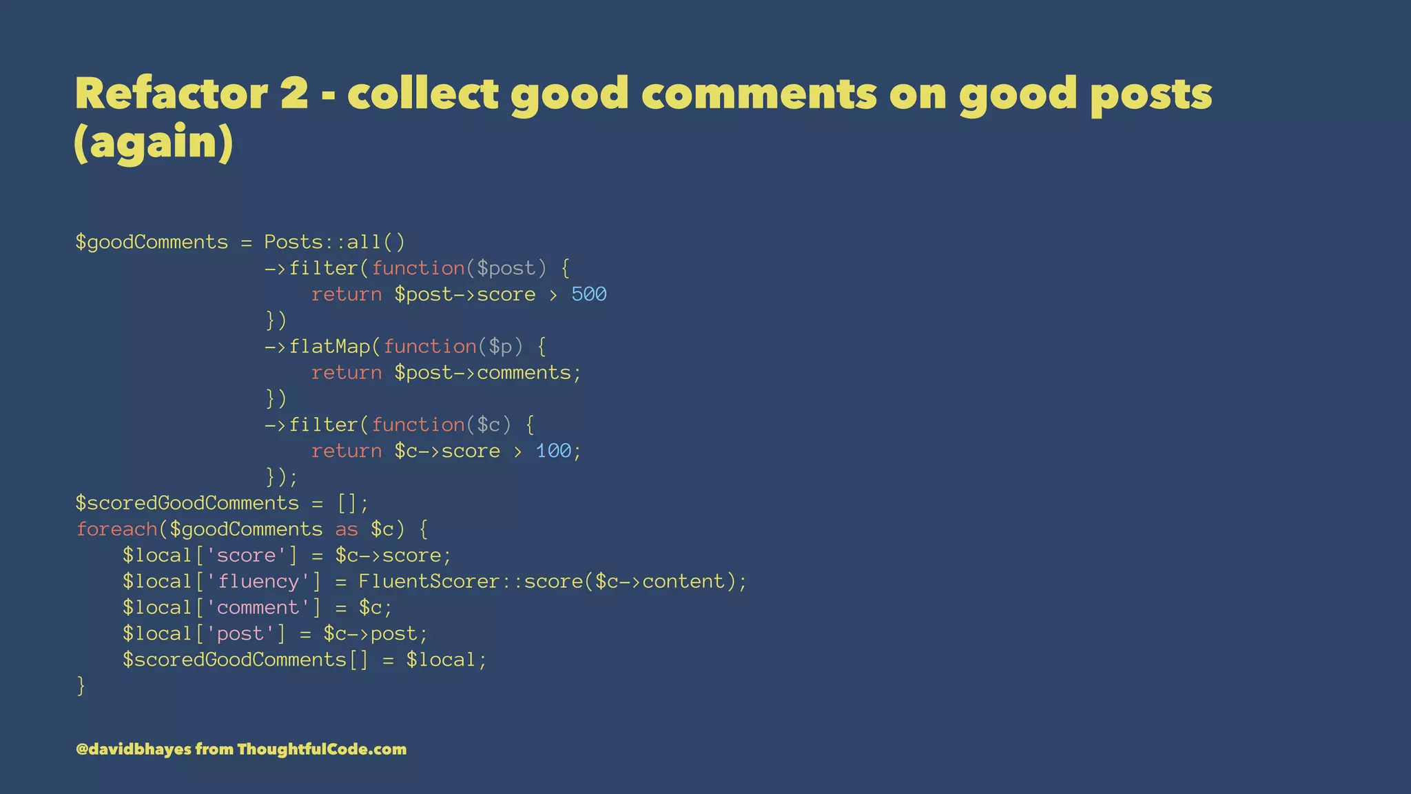 Refactor 2 - collect good comments on good posts (again) $goodComments = Posts::all() ->filter(function($post) { return $post->score > 500 }) ->flatMap(function($p) { return $post->comments; }) ->filter(function($c) { return $c->score > 100; }); $scoredGoodComments = []; foreach($goodComments as $c) { $local['score'] = $c->score; $local['fluency'] = FluentScorer::score($c->content); $local['comment'] = $c; $local['post'] = $c->post; $scoredGoodComments[] = $local; } @davidbhayes from ThoughtfulCode.com 